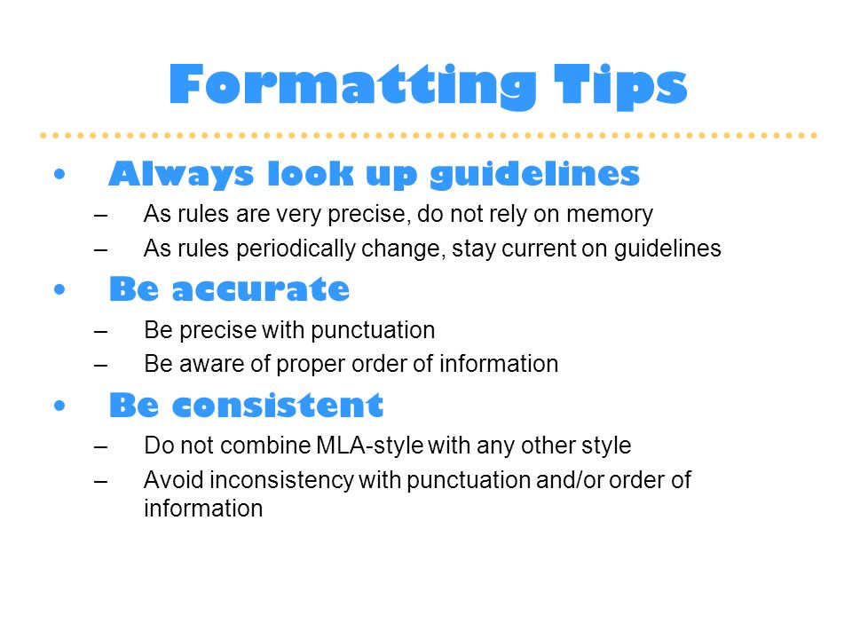 Formatting Tips Always look up guidelines –As rules are very precise, do not rely on memory –As rules periodically change, stay current on guidelines Be accurate –Be precise with punctuation –Be aware of proper order of information Be consistent –Do not combine MLA-style with any other style –Avoid inconsistency with punctuation and/or order of information