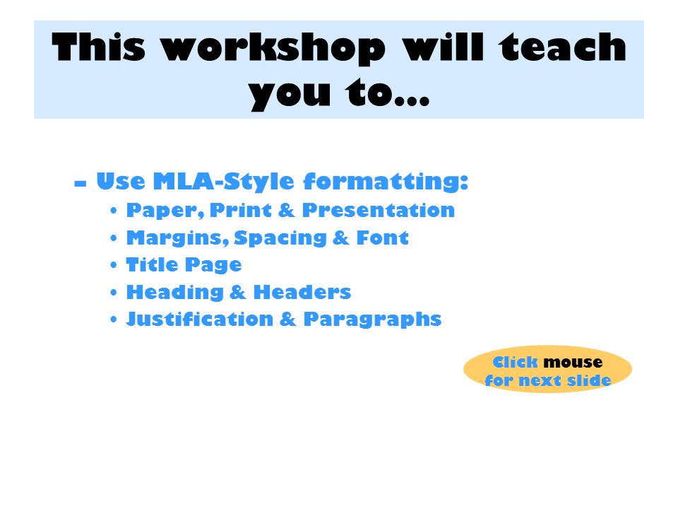 This workshop will teach you to… –Use MLA-Style formatting: Paper, Print & Presentation Margins, Spacing & Font Title Page Heading & Headers Justification & Paragraphs Click mouse for next slide