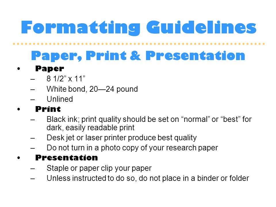 Formatting Guidelines Paper, Print & Presentation Paper –8 1/2 x 11 –White bond, 20—24 pound –Unlined Print –Black ink; print quality should be set on normal or best for dark, easily readable print –Desk jet or laser printer produce best quality –Do not turn in a photo copy of your research paper Presentation –Staple or paper clip your paper –Unless instructed to do so, do not place in a binder or folder