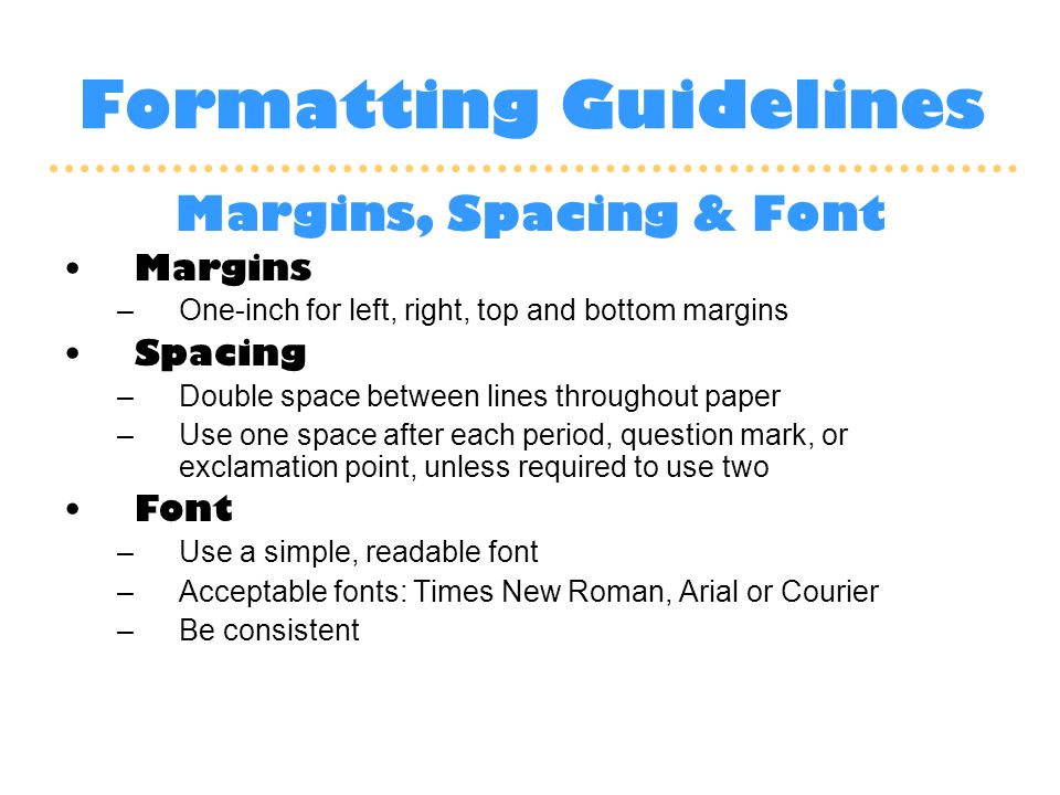 Formatting Guidelines Margins, Spacing & Font Margins –One-inch for left, right, top and bottom margins Spacing –Double space between lines throughout paper –Use one space after each period, question mark, or exclamation point, unless required to use two Font –Use a simple, readable font –Acceptable fonts: Times New Roman, Arial or Courier –Be consistent