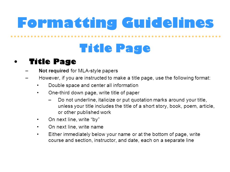 Formatting Guidelines Title Page –Not required for MLA-style papers –However, if you are instructed to make a title page, use the following format: Double space and center all information One-third down page, write title of paper –Do not underline, italicize or put quotation marks around your title, unless your title includes the title of a short story, book, poem, article, or other published work On next line, write by On next line, write name Either immediately below your name or at the bottom of page, write course and section, instructor, and date, each on a separate line