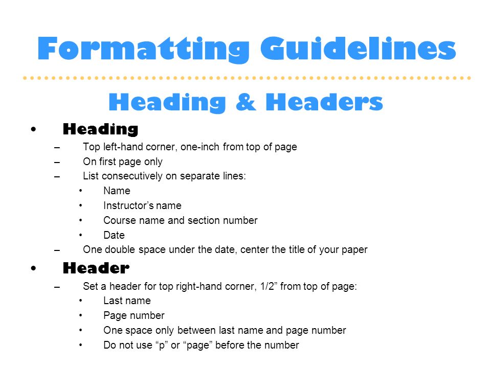 Formatting Guidelines Heading & Headers Heading –Top left-hand corner, one-inch from top of page –On first page only –List consecutively on separate lines: Name Instructor’s name Course name and section number Date –One double space under the date, center the title of your paper Header –Set a header for top right-hand corner, 1/2 from top of page: Last name Page number One space only between last name and page number Do not use p or page before the number