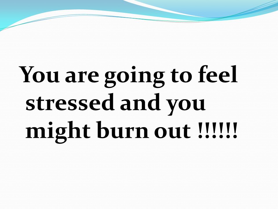 You are going to feel stressed and you might burn out !!!!!!