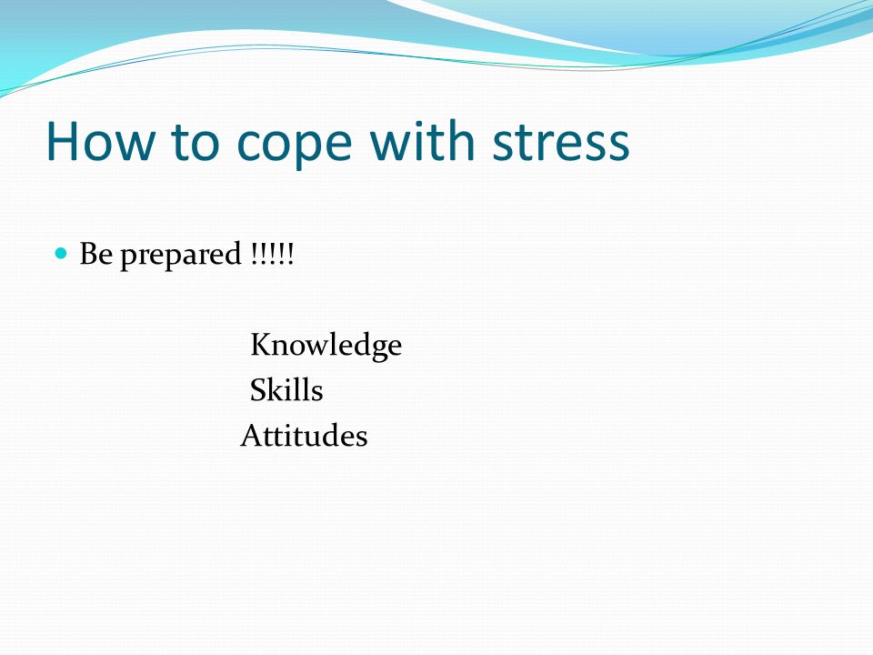 How to cope with stress Be prepared !!!!! Knowledge Skills Attitudes