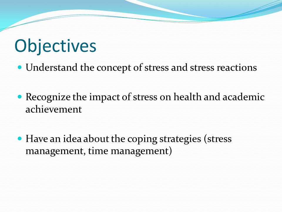 Objectives Understand the concept of stress and stress reactions Recognize the impact of stress on health and academic achievement Have an idea about the coping strategies (stress management, time management)