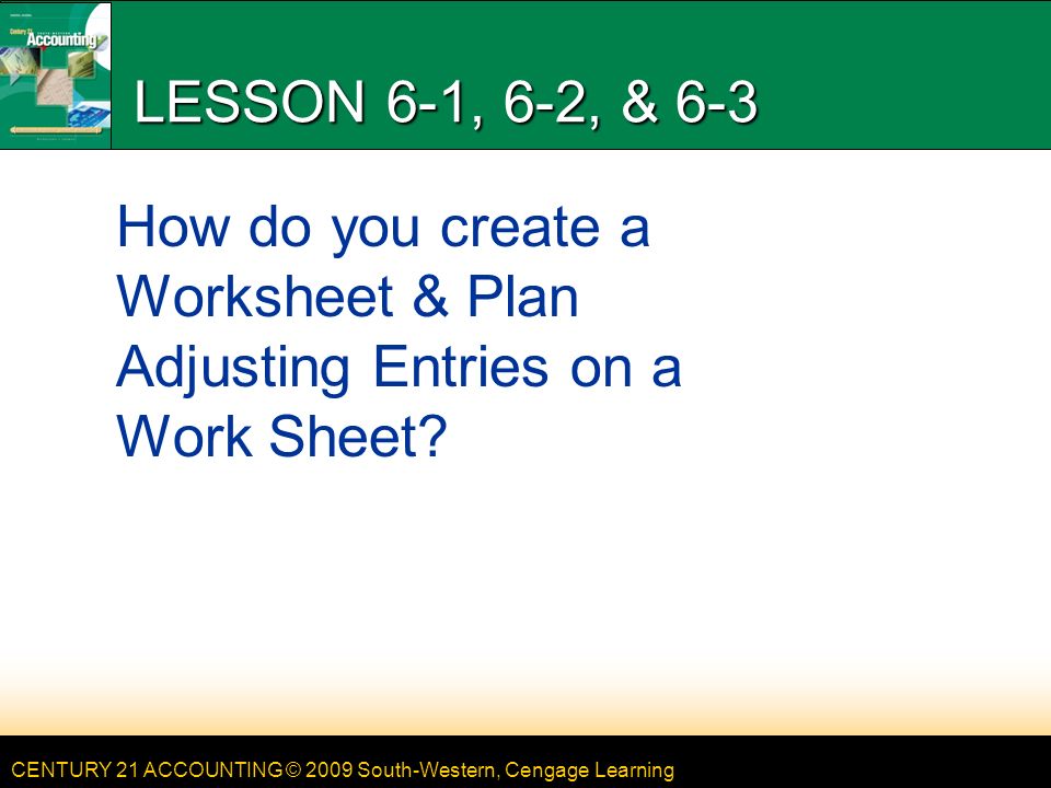 CENTURY 21 ACCOUNTING © 2009 South-Western, Cengage Learning LESSON 6-1, 6-2, & 6-3 How do you create a Worksheet & Plan Adjusting Entries on a Work Sheet