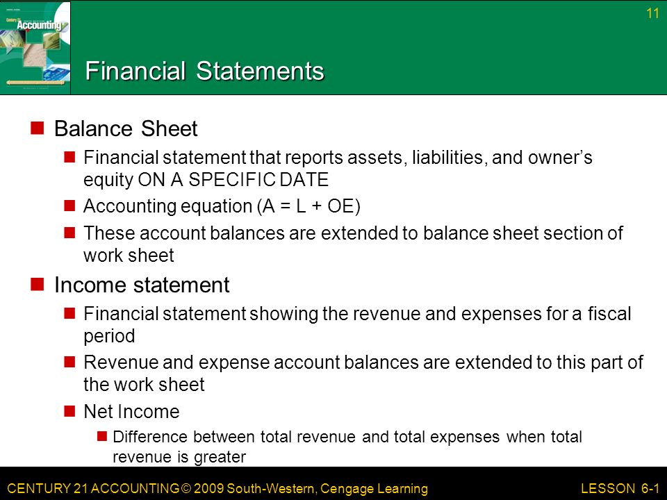 CENTURY 21 ACCOUNTING © 2009 South-Western, Cengage Learning Financial Statements Balance Sheet Financial statement that reports assets, liabilities, and owner’s equity ON A SPECIFIC DATE Accounting equation (A = L + OE) These account balances are extended to balance sheet section of work sheet Income statement Financial statement showing the revenue and expenses for a fiscal period Revenue and expense account balances are extended to this part of the work sheet Net Income Difference between total revenue and total expenses when total revenue is greater 11 LESSON 6-1