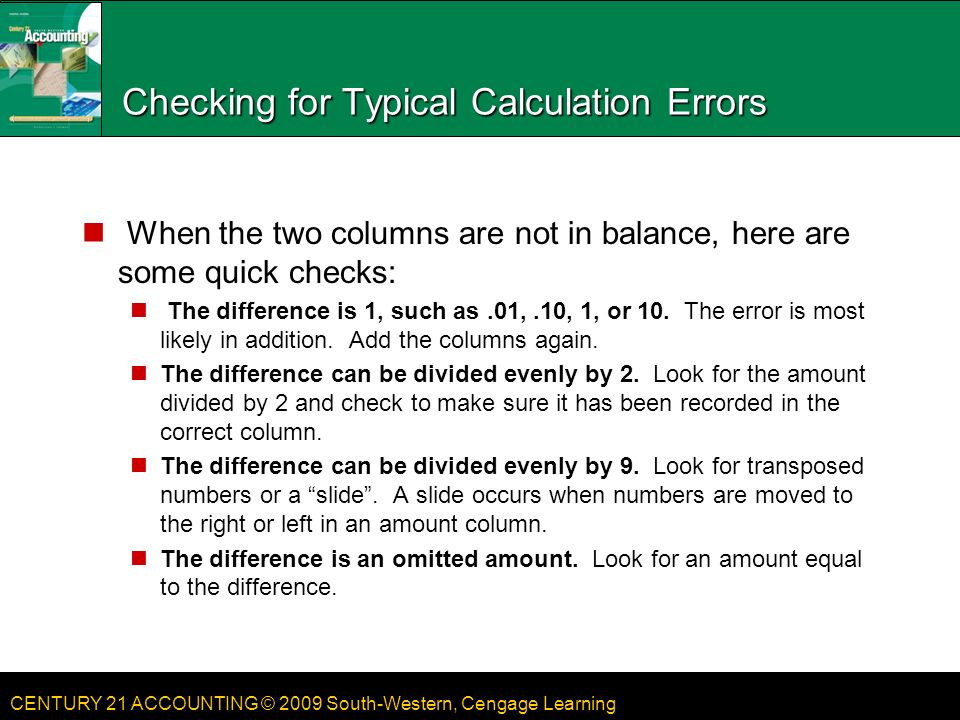 CENTURY 21 ACCOUNTING © 2009 South-Western, Cengage Learning Checking for Typical Calculation Errors When the two columns are not in balance, here are some quick checks: The difference is 1, such as.01,.10, 1, or 10.