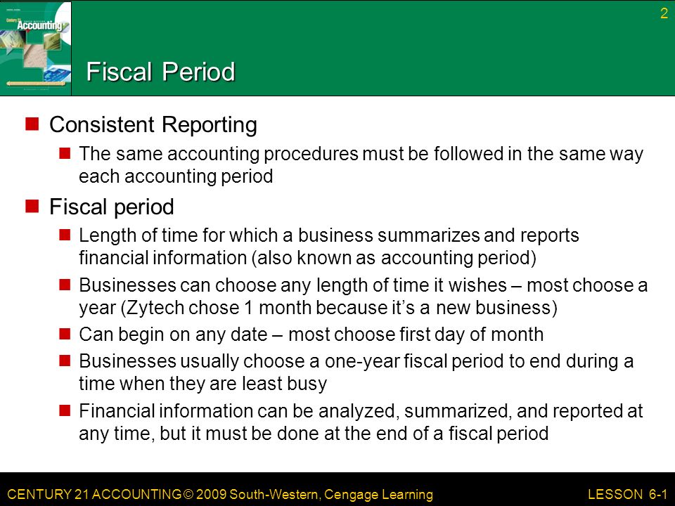 CENTURY 21 ACCOUNTING © 2009 South-Western, Cengage Learning Fiscal Period Consistent Reporting The same accounting procedures must be followed in the same way each accounting period Fiscal period Length of time for which a business summarizes and reports financial information (also known as accounting period) Businesses can choose any length of time it wishes – most choose a year (Zytech chose 1 month because it’s a new business) Can begin on any date – most choose first day of month Businesses usually choose a one-year fiscal period to end during a time when they are least busy Financial information can be analyzed, summarized, and reported at any time, but it must be done at the end of a fiscal period 2 LESSON 6-1