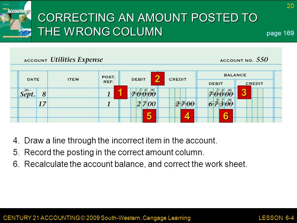 CENTURY 21 ACCOUNTING © 2009 South-Western, Cengage Learning 20 LESSON 6-4 CORRECTING AN AMOUNT POSTED TO THE WRONG COLUMN 46 page Recalculate the account balance, and correct the work sheet.