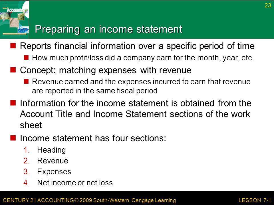 CENTURY 21 ACCOUNTING © 2009 South-Western, Cengage Learning Preparing an income statement Reports financial information over a specific period of time How much profit/loss did a company earn for the month, year, etc.