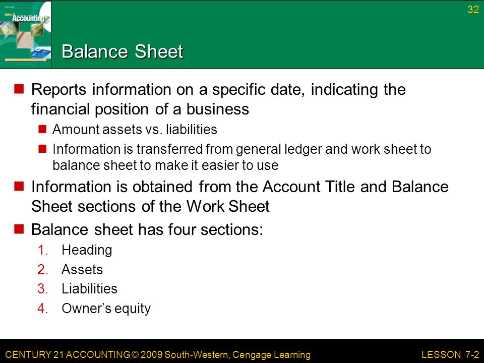 CENTURY 21 ACCOUNTING © 2009 South-Western, Cengage Learning Balance Sheet Reports information on a specific date, indicating the financial position of a business Amount assets vs.