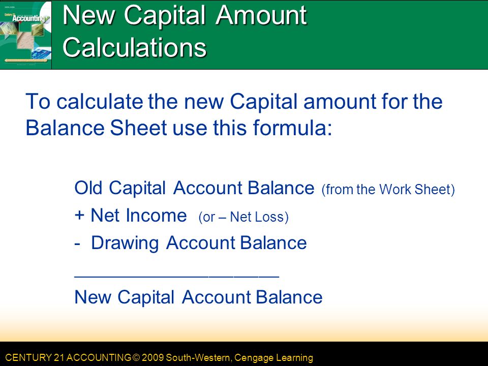 CENTURY 21 ACCOUNTING © 2009 South-Western, Cengage Learning New Capital Amount Calculations To calculate the new Capital amount for the Balance Sheet use this formula: Old Capital Account Balance (from the Work Sheet) + Net Income (or – Net Loss) - Drawing Account Balance __________________________________________________ New Capital Account Balance