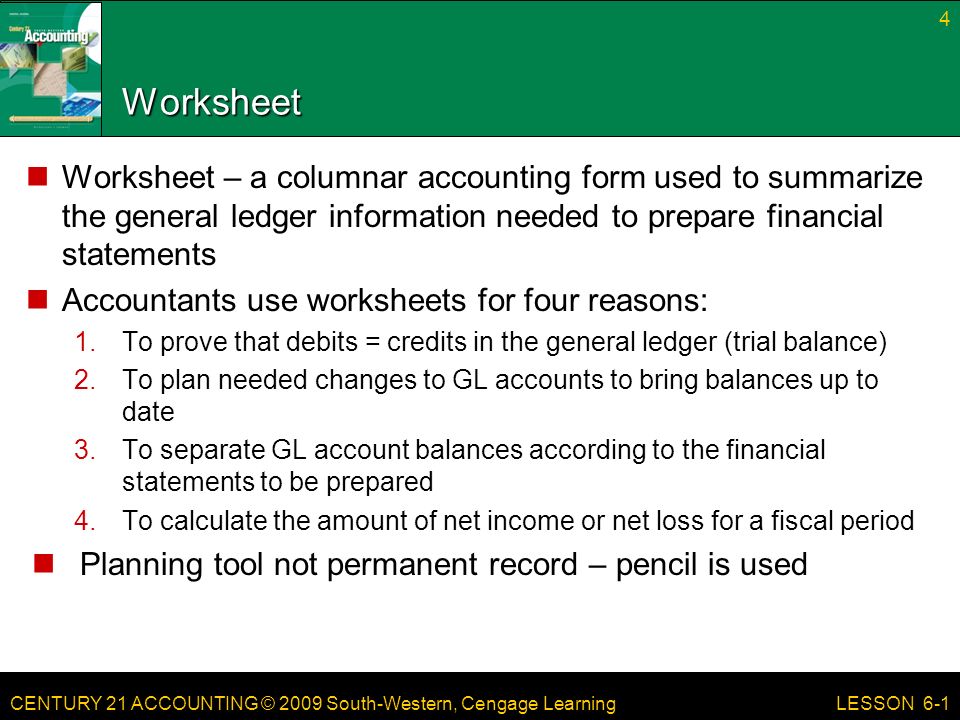CENTURY 21 ACCOUNTING © 2009 South-Western, Cengage Learning Worksheet Worksheet – a columnar accounting form used to summarize the general ledger information needed to prepare financial statements Accountants use worksheets for four reasons: 1.To prove that debits = credits in the general ledger (trial balance) 2.To plan needed changes to GL accounts to bring balances up to date 3.To separate GL account balances according to the financial statements to be prepared 4.To calculate the amount of net income or net loss for a fiscal period Planning tool not permanent record – pencil is used 4 LESSON 6-1