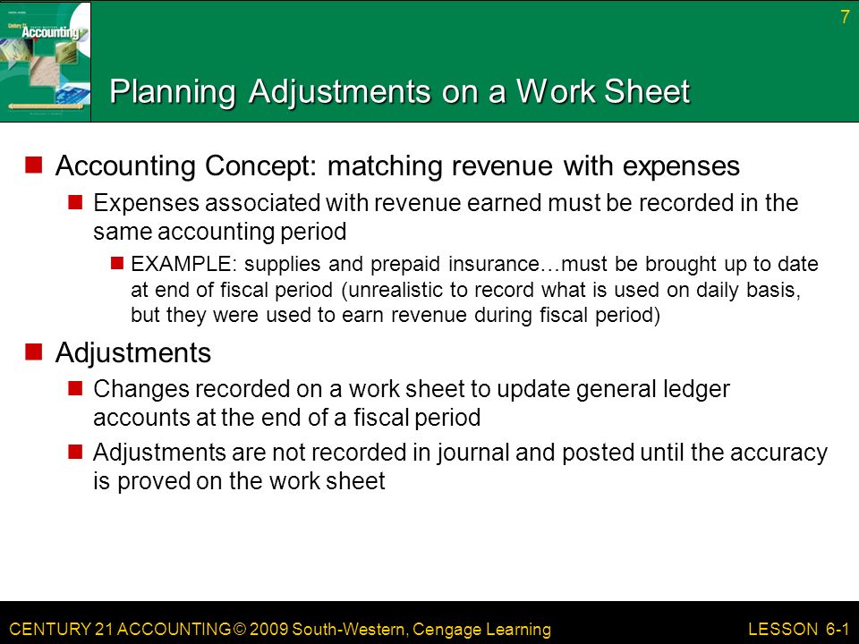 CENTURY 21 ACCOUNTING © 2009 South-Western, Cengage Learning Planning Adjustments on a Work Sheet Accounting Concept: matching revenue with expenses Expenses associated with revenue earned must be recorded in the same accounting period EXAMPLE: supplies and prepaid insurance…must be brought up to date at end of fiscal period (unrealistic to record what is used on daily basis, but they were used to earn revenue during fiscal period) Adjustments Changes recorded on a work sheet to update general ledger accounts at the end of a fiscal period Adjustments are not recorded in journal and posted until the accuracy is proved on the work sheet 7 LESSON 6-1