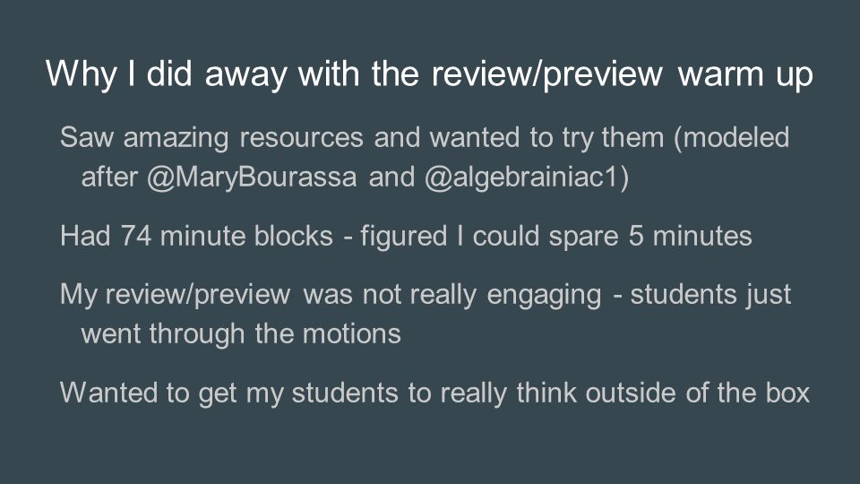 Why I did away with the review/preview warm up Saw amazing resources and wanted to try them (modeled  Had 74 minute blocks - figured I could spare 5 minutes My review/preview was not really engaging - students just went through the motions Wanted to get my students to really think outside of the box