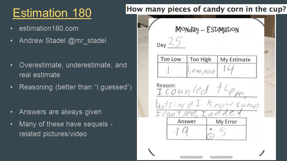 Estimation 180 estimation180.com Andrew Overestimate, underestimate, and real estimate Reasoning (better than I guessed ) Answers are always given Many of these have sequels - related pictures/video