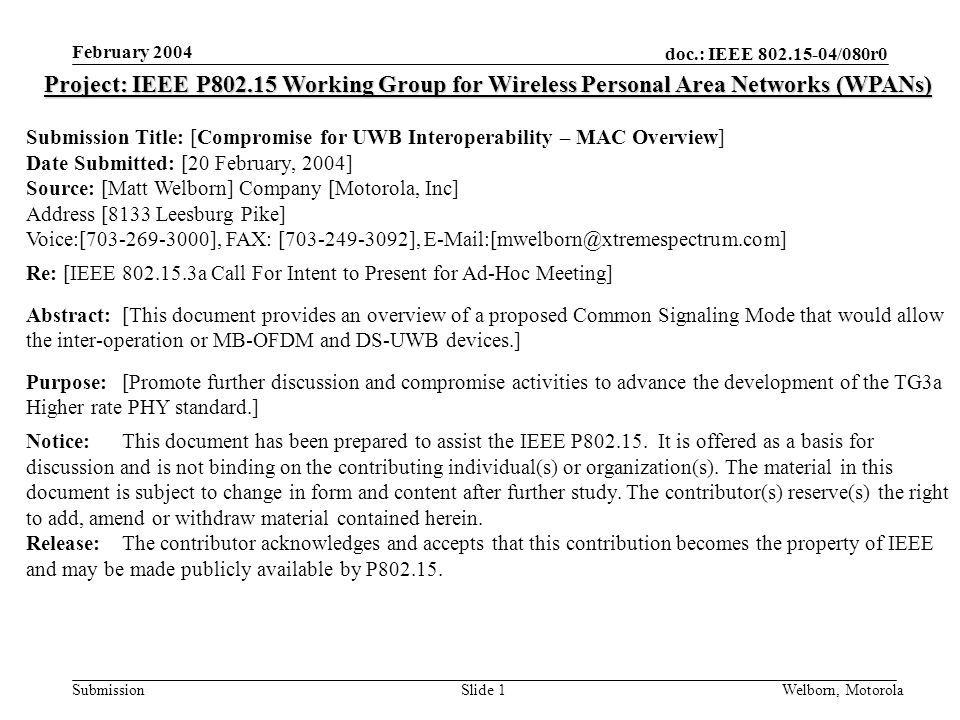 doc.: IEEE /080r0 Submission February 2004 Welborn, MotorolaSlide 1 Project: IEEE P Working Group for Wireless Personal Area Networks (WPANs) Submission Title: [Compromise for UWB Interoperability – MAC Overview] Date Submitted: [20 February, 2004] Source: [Matt Welborn] Company [Motorola, Inc] Address [8133 Leesburg Pike] Voice:[ ], FAX: [ ], Re: [IEEE a Call For Intent to Present for Ad-Hoc Meeting] Abstract:[This document provides an overview of a proposed Common Signaling Mode that would allow the inter-operation or MB-OFDM and DS-UWB devices.] Purpose:[Promote further discussion and compromise activities to advance the development of the TG3a Higher rate PHY standard.] Notice:This document has been prepared to assist the IEEE P