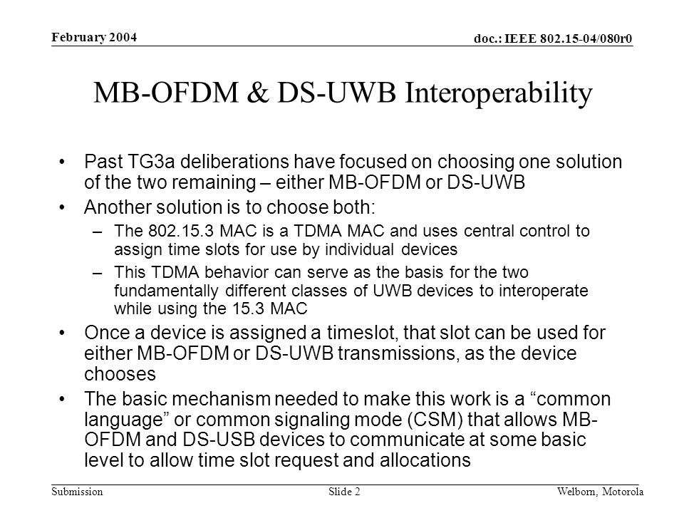 doc.: IEEE /080r0 Submission February 2004 Welborn, MotorolaSlide 2 MB-OFDM & DS-UWB Interoperability Past TG3a deliberations have focused on choosing one solution of the two remaining – either MB-OFDM or DS-UWB Another solution is to choose both: –The MAC is a TDMA MAC and uses central control to assign time slots for use by individual devices –This TDMA behavior can serve as the basis for the two fundamentally different classes of UWB devices to interoperate while using the 15.3 MAC Once a device is assigned a timeslot, that slot can be used for either MB-OFDM or DS-UWB transmissions, as the device chooses The basic mechanism needed to make this work is a common language or common signaling mode (CSM) that allows MB- OFDM and DS-USB devices to communicate at some basic level to allow time slot request and allocations