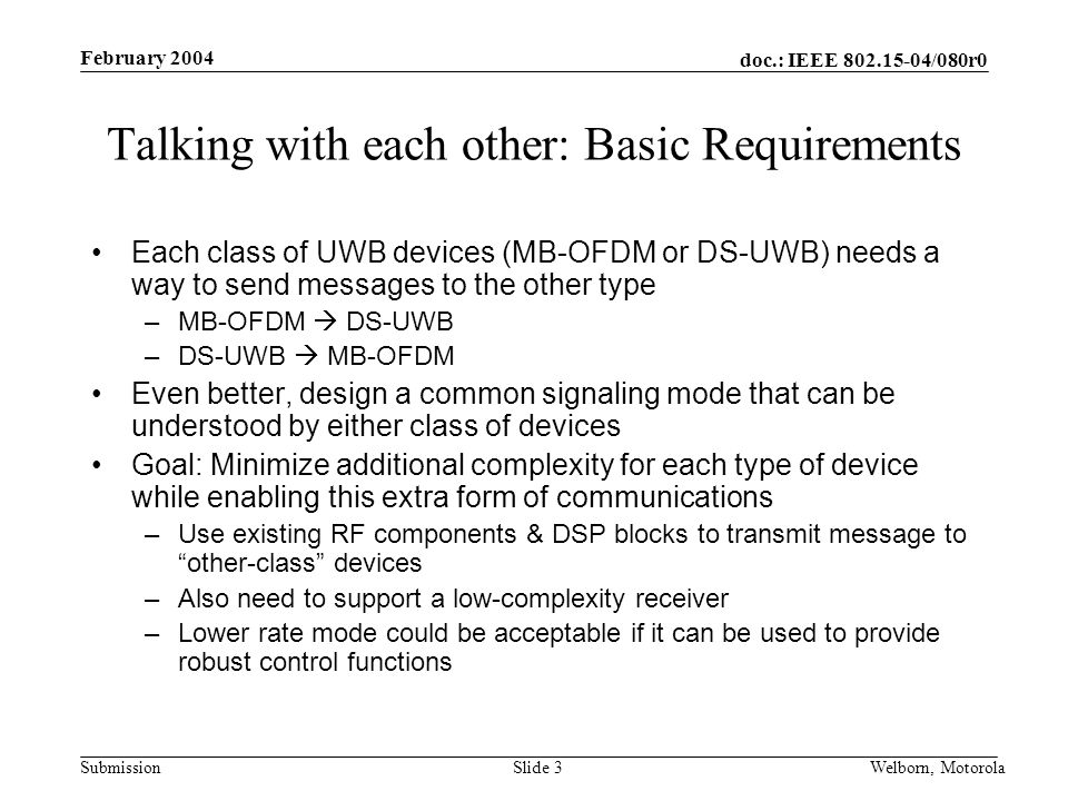 doc.: IEEE /080r0 Submission February 2004 Welborn, MotorolaSlide 3 Talking with each other: Basic Requirements Each class of UWB devices (MB-OFDM or DS-UWB) needs a way to send messages to the other type –MB-OFDM  DS-UWB –DS-UWB  MB-OFDM Even better, design a common signaling mode that can be understood by either class of devices Goal: Minimize additional complexity for each type of device while enabling this extra form of communications –Use existing RF components & DSP blocks to transmit message to other-class devices –Also need to support a low-complexity receiver –Lower rate mode could be acceptable if it can be used to provide robust control functions