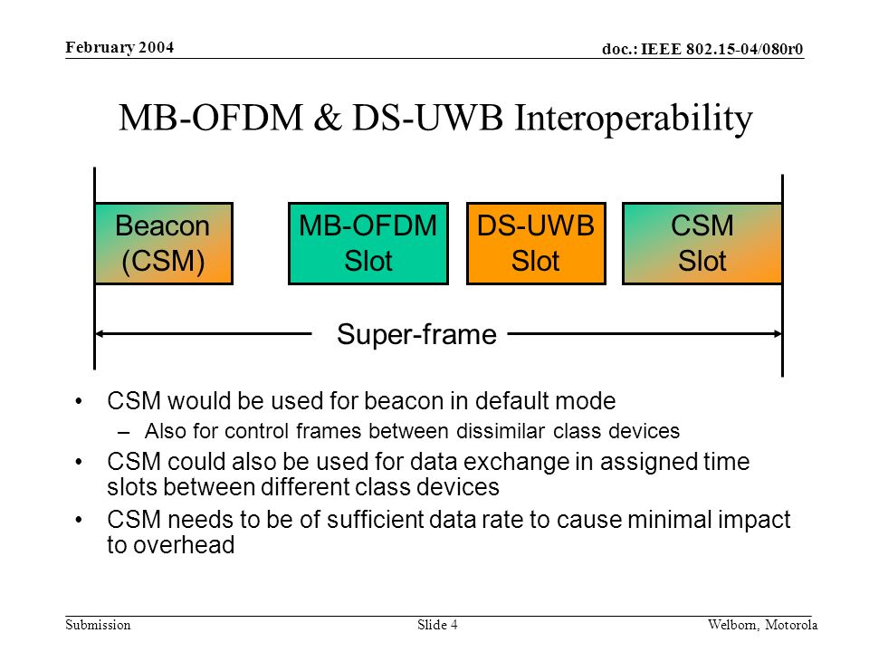 doc.: IEEE /080r0 Submission February 2004 Welborn, MotorolaSlide 4 MB-OFDM & DS-UWB Interoperability Beacon (CSM) MB-OFDM Slot DS-UWB Slot Super-frame CSM would be used for beacon in default mode –Also for control frames between dissimilar class devices CSM could also be used for data exchange in assigned time slots between different class devices CSM needs to be of sufficient data rate to cause minimal impact to overhead CSM Slot