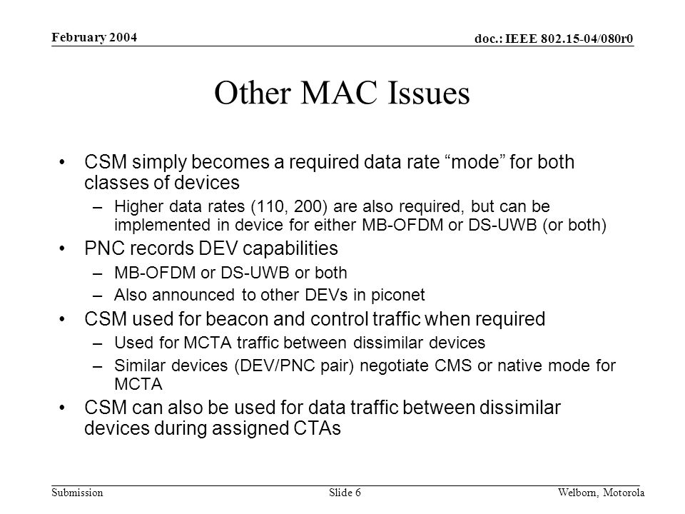 doc.: IEEE /080r0 Submission February 2004 Welborn, MotorolaSlide 6 Other MAC Issues CSM simply becomes a required data rate mode for both classes of devices –Higher data rates (110, 200) are also required, but can be implemented in device for either MB-OFDM or DS-UWB (or both) PNC records DEV capabilities –MB-OFDM or DS-UWB or both –Also announced to other DEVs in piconet CSM used for beacon and control traffic when required –Used for MCTA traffic between dissimilar devices –Similar devices (DEV/PNC pair) negotiate CMS or native mode for MCTA CSM can also be used for data traffic between dissimilar devices during assigned CTAs