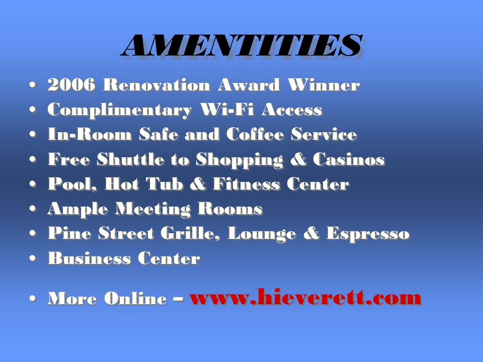 AMENTITIES 2006 Renovation Award Winner Complimentary Wi-Fi Access In-Room Safe and Coffee Service Free Shuttle to Shopping & Casinos Pool, Hot Tub & Fitness Center Ample Meeting Rooms Pine Street Grille, Lounge & Espresso Business Center More Online – Renovation Award Winner Complimentary Wi-Fi Access In-Room Safe and Coffee Service Free Shuttle to Shopping & Casinos Pool, Hot Tub & Fitness Center Ample Meeting Rooms Pine Street Grille, Lounge & Espresso Business Center More Online –