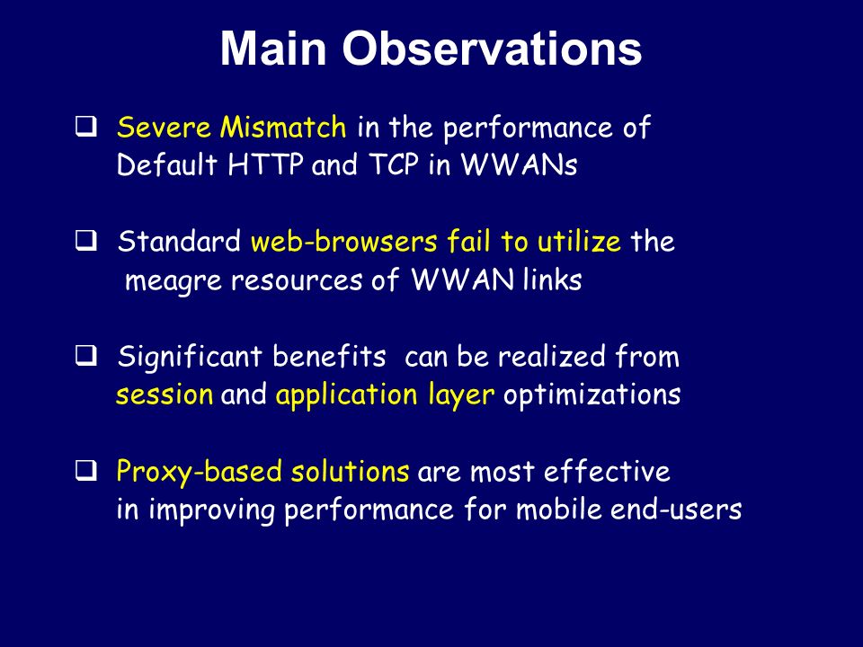 Main Observations  Severe Mismatch in the performance of Default HTTP and TCP in WWANs  Standard web-browsers fail to utilize the meagre resources of WWAN links  Significant benefits can be realized from session and application layer optimizations  Proxy-based solutions are most effective in improving performance for mobile end-users