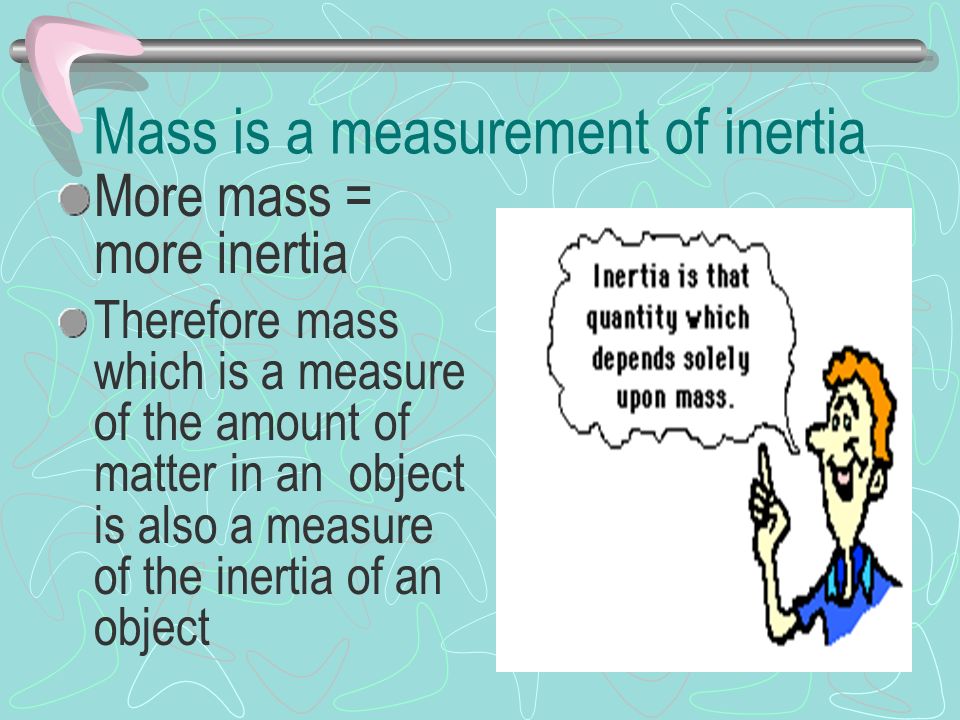 Mass is a measurement of inertia More mass = more inertia Therefore mass which is a measure of the amount of matter in an object is also a measure of the inertia of an object