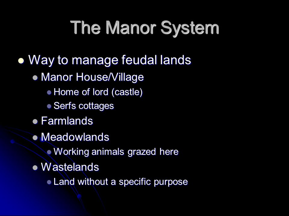 The Manor System Way to manage feudal lands Way to manage feudal lands Manor House/Village Manor House/Village Home of lord (castle) Home of lord (castle) Serfs cottages Serfs cottages Farmlands Farmlands Meadowlands Meadowlands Working animals grazed here Working animals grazed here Wastelands Wastelands Land without a specific purpose Land without a specific purpose