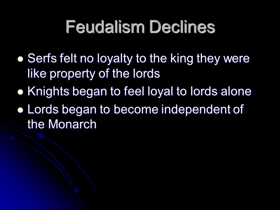 Feudalism Declines Serfs felt no loyalty to the king they were like property of the lords Serfs felt no loyalty to the king they were like property of the lords Knights began to feel loyal to lords alone Knights began to feel loyal to lords alone Lords began to become independent of the Monarch Lords began to become independent of the Monarch