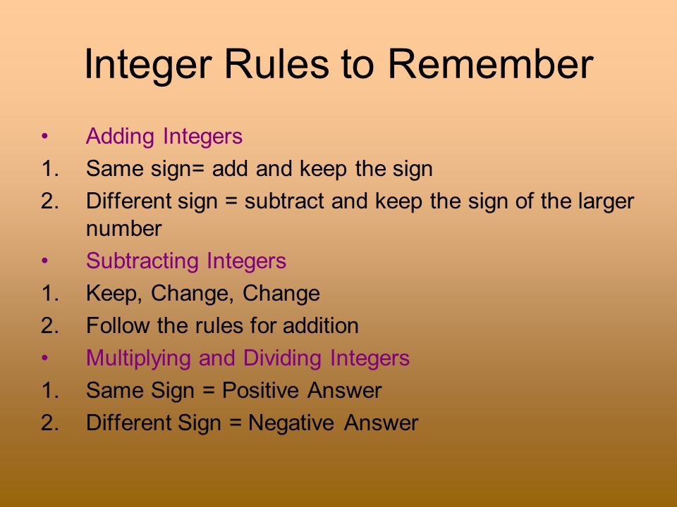 Integer Rules to Remember Adding Integers 1.Same sign= add and keep the sign 2.Different sign = subtract and keep the sign of the larger number Subtracting Integers 1.Keep, Change, Change 2.Follow the rules for addition Multiplying and Dividing Integers 1.Same Sign = Positive Answer 2.Different Sign = Negative Answer