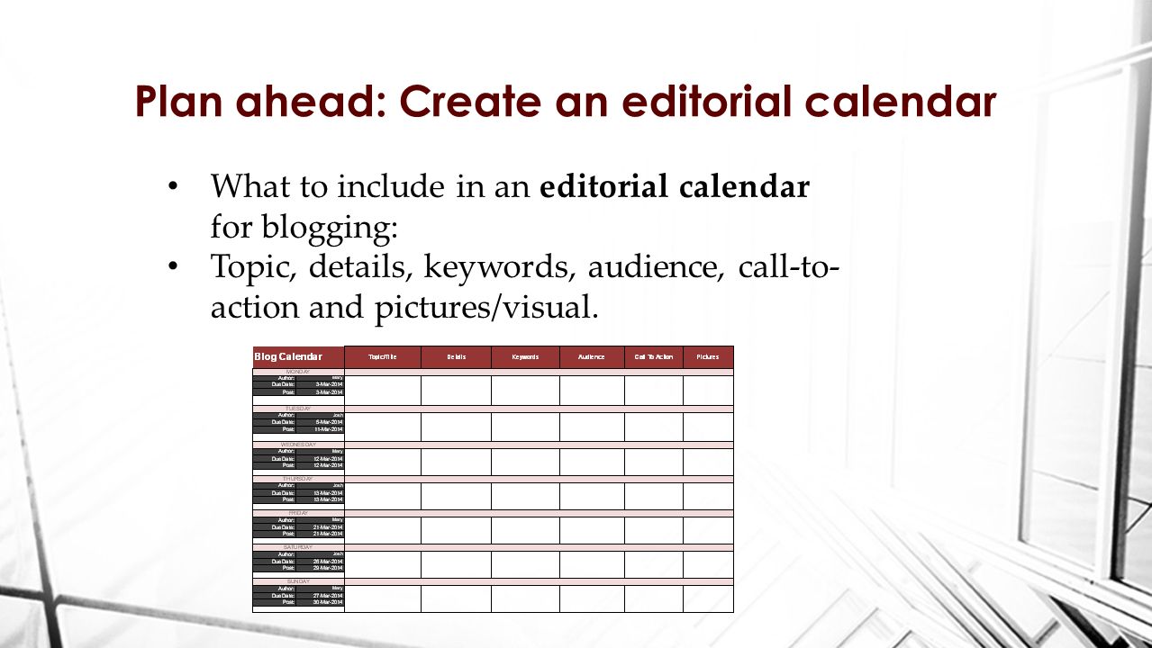 Plan ahead: Create an editorial calendar What to include in an editorial calendar for blogging: Topic, details, keywords, audience, call-to- action and pictures/visual.