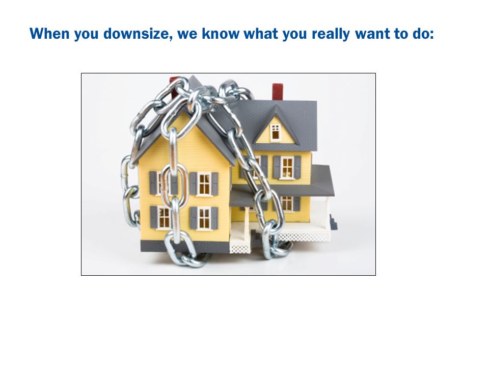 When you downsize, we know what you really want to do: