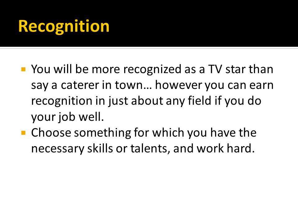  You will be more recognized as a TV star than say a caterer in town… however you can earn recognition in just about any field if you do your job well.