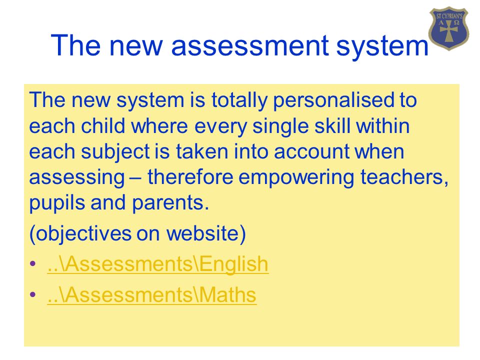 The new assessment system The new system is totally personalised to each child where every single skill within each subject is taken into account when assessing – therefore empowering teachers, pupils and parents.