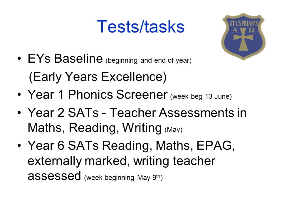 Tests/tasks EYs Baseline (beginning and end of year) (Early Years Excellence) Year 1 Phonics Screener (week beg 13 June) Year 2 SATs - Teacher Assessments in Maths, Reading, Writing (May) Year 6 SATs Reading, Maths, EPAG, externally marked, writing teacher assessed (week beginning May 9 th )