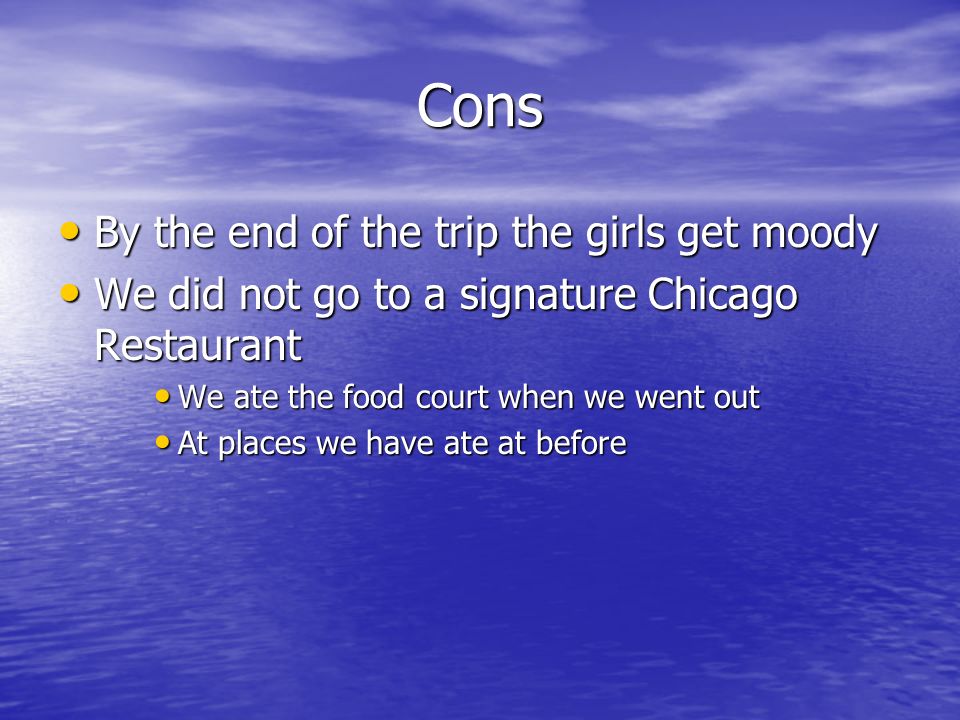 Cons By the end of the trip the girls get moody By the end of the trip the girls get moody We did not go to a signature Chicago Restaurant We did not go to a signature Chicago Restaurant We ate the food court when we went out We ate the food court when we went out At places we have ate at before At places we have ate at before