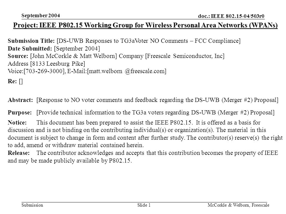 doc.: IEEE /503r0 Submission September 2004 McCorkle & Welborn, FreescaleSlide 1 Project: IEEE P Working Group for Wireless Personal Area Networks (WPANs) Submission Title: [DS-UWB Responses to TG3aVoter NO Comments – FCC Compliance] Date Submitted: [September 2004] Source: [John McCorkle & Matt Welborn] Company [Freescale Semiconductor, Inc] Address [8133 Leesburg Pike] Voice:[ ], Re: [] Abstract:[Response to NO voter comments and feedback regarding the DS-UWB (Merger #2) Proposal] Purpose:[Provide technical information to the TG3a voters regarding DS-UWB (Merger #2) Proposal] Notice:This document has been prepared to assist the IEEE P