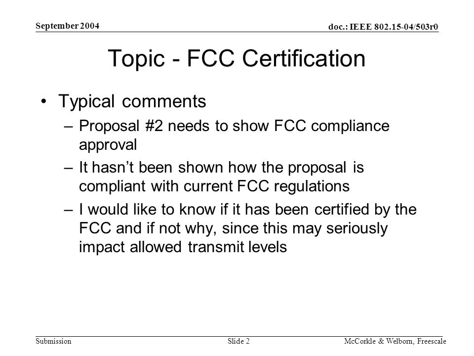 doc.: IEEE /503r0 Submission September 2004 McCorkle & Welborn, FreescaleSlide 2 Topic - FCC Certification Typical comments –Proposal #2 needs to show FCC compliance approval –It hasn’t been shown how the proposal is compliant with current FCC regulations –I would like to know if it has been certified by the FCC and if not why, since this may seriously impact allowed transmit levels