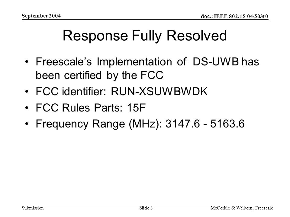 doc.: IEEE /503r0 Submission September 2004 McCorkle & Welborn, FreescaleSlide 3 Response Fully Resolved Freescale’s Implementation of DS-UWB has been certified by the FCC FCC identifier: RUN-XSUWBWDK FCC Rules Parts: 15F Frequency Range (MHz):