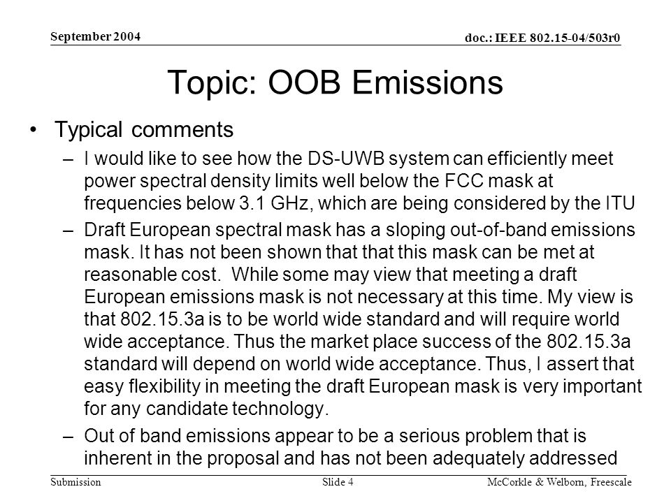 doc.: IEEE /503r0 Submission September 2004 McCorkle & Welborn, FreescaleSlide 4 Topic: OOB Emissions Typical comments –I would like to see how the DS-UWB system can efficiently meet power spectral density limits well below the FCC mask at frequencies below 3.1 GHz, which are being considered by the ITU –Draft European spectral mask has a sloping out-of-band emissions mask.