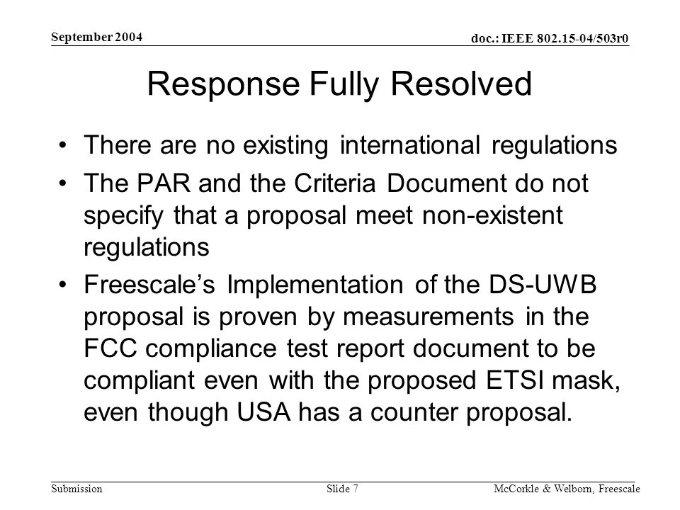 doc.: IEEE /503r0 Submission September 2004 McCorkle & Welborn, FreescaleSlide 7 Response Fully Resolved There are no existing international regulations The PAR and the Criteria Document do not specify that a proposal meet non-existent regulations Freescale’s Implementation of the DS-UWB proposal is proven by measurements in the FCC compliance test report document to be compliant even with the proposed ETSI mask, even though USA has a counter proposal.