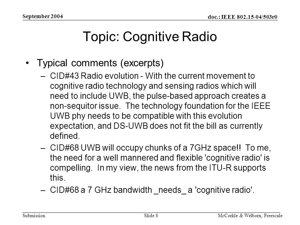 doc.: IEEE /503r0 Submission September 2004 McCorkle & Welborn, FreescaleSlide 8 Topic: Cognitive Radio Typical comments (excerpts) –CID#43 Radio evolution - With the current movement to cognitive radio technology and sensing radios which will need to include UWB, the pulse-based approach creates a non-sequitor issue.