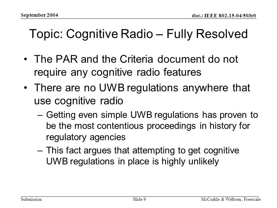 doc.: IEEE /503r0 Submission September 2004 McCorkle & Welborn, FreescaleSlide 9 Topic: Cognitive Radio – Fully Resolved The PAR and the Criteria document do not require any cognitive radio features There are no UWB regulations anywhere that use cognitive radio –Getting even simple UWB regulations has proven to be the most contentious proceedings in history for regulatory agencies –This fact argues that attempting to get cognitive UWB regulations in place is highly unlikely