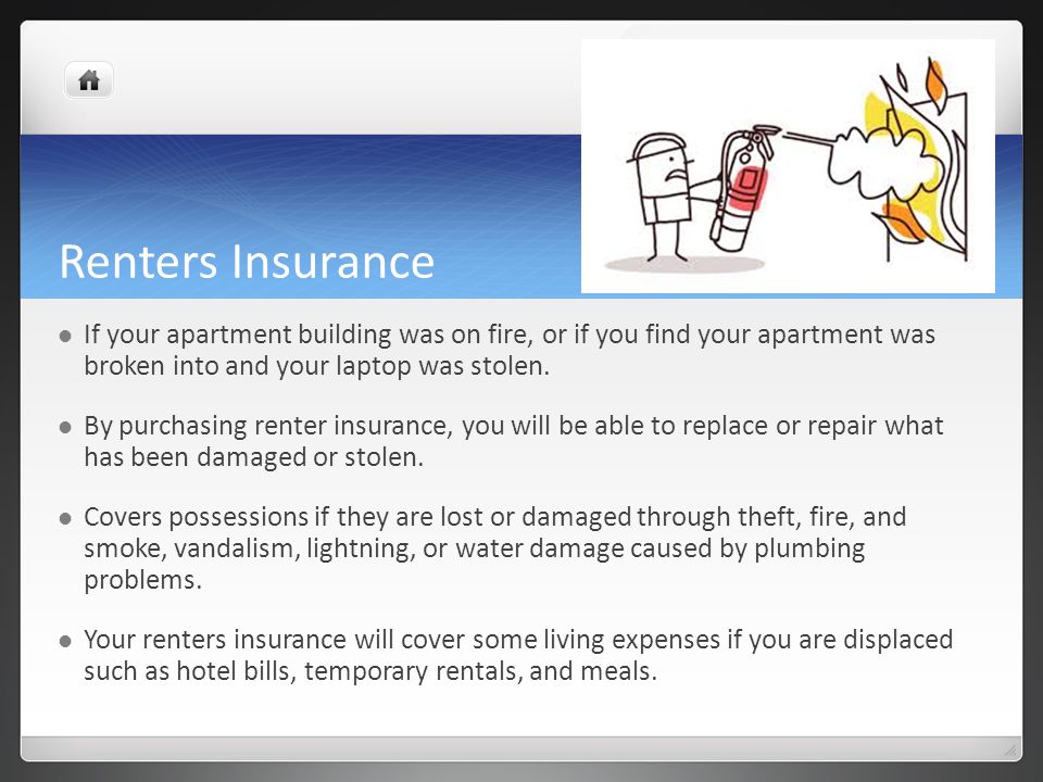 Renters Insurance If your apartment building was on fire, or if you find your apartment was broken into and your laptop was stolen.