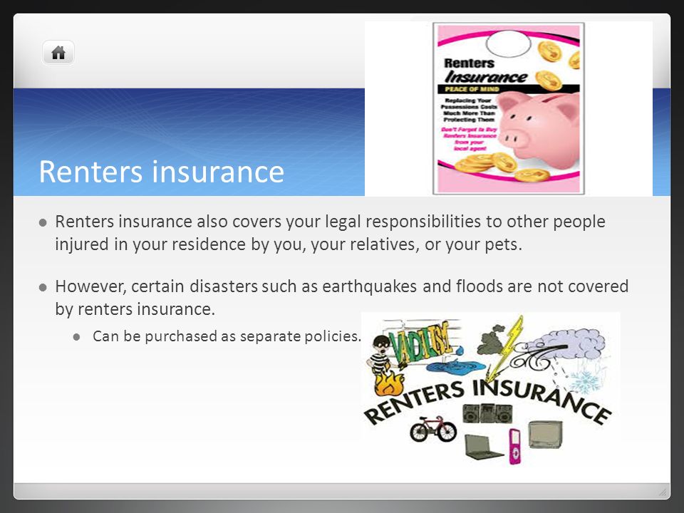 Renters insurance Renters insurance also covers your legal responsibilities to other people injured in your residence by you, your relatives, or your pets.