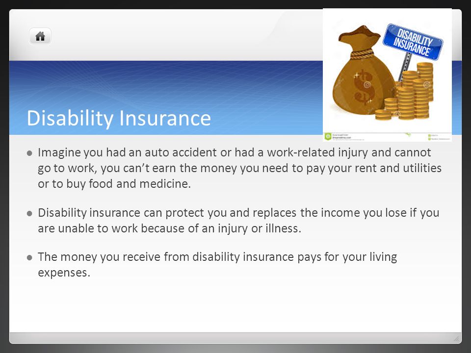 Disability Insurance Imagine you had an auto accident or had a work-related injury and cannot go to work, you can’t earn the money you need to pay your rent and utilities or to buy food and medicine.