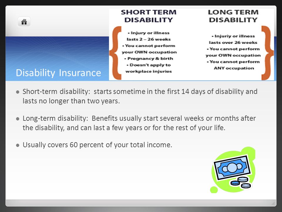 Disability Insurance Short-term disability: starts sometime in the first 14 days of disability and lasts no longer than two years.