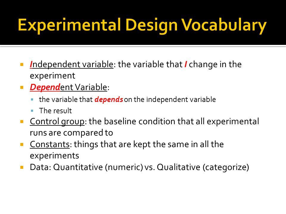  Independent variable: the variable that I change in the experiment  Dependent Variable:  the variable that depends on the independent variable  The result  Control group: the baseline condition that all experimental runs are compared to  Constants: things that are kept the same in all the experiments  Data: Quantitative (numeric) vs.